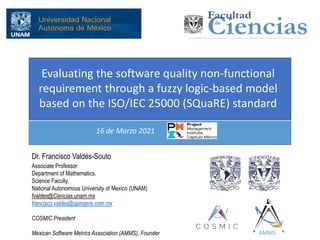 Evaluating the software quality non-functional
requirement through a fuzzy logic-based model
based on the ISO/IEC 25000 (SQuaRE) standard
Dr. Francisco Valdés-Souto
Associate Professor
Department of Mathematics,
Science Faculty,
National Autonomous University of Mexico (UNAM)
fvaldes@Ciencias.unam.mx
francisco.valdes@spingere.com.mx
COSMIC President
Mexican Software Metrics Association (AMMS), Founder
16 de Marzo 2021
AMMS
 