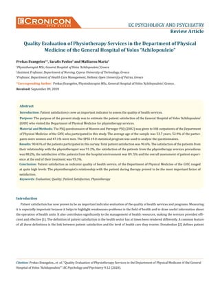 Cronicon
O P E N A C C E S S EC PSYCHOLOGY AND PSYCHIATRY
EC PSYCHOLOGY AND PSYCHIATRY
Review Article
Quality Evaluation of Physiotherapy Services in the Department of Physical
Medicine of the General Hospital of Volos “Achilopouleio”
Prekas Evangelos1
*, Sarafis Pavlos2
and Malliarou Maria3
1
Physiotherapist MSc, General Hospital of Volos ‘Achilopouleio’, Greece
2
Assistant Professor, Department of Nursing, Cyprus University of Technology, Greece
3
Professor, Department of Health Care Management, Hellenic Open University of Patras, Greece
Citation: Prekas Evangelos., et al. “Quality Evaluation of Physiotherapy Services in the Department of Physical Medicine of the General
Hospital of Volos “Achilopouleio””. EC Psychology and Psychiatry 9.12 (2020).
*Corresponding Author: Prekas Evangelos, Physiotherapist MSc, General Hospital of Volos ‘Achilopouleio’, Greece.
Received: September 09, 2020
Abstract
Keywords: Evaluation; Quality; Patient Satisfaction; Physiotherapy
Introduction
Introduction: Patient satisfaction is now an important indicator to assess the quality of health services.
Purpose: The purpose of the present study was to estimate the patient satisfaction of the General Hospital of Volos ‘Achilopouleio’
(GHV) who visited the Department of Physical Medicine for physiotherapy services.
Material and Methods: The PSQ questionnaire of Monnin and Perneger PSQ (2002) was given to 104 outpatients of the Department
of Physical Medicine of the GHV, who participated in this study. The average age of the sample was 53.7 years. 52.9% of the partici-
pants were women and 47.1% were men. The SPSS 19.0 statistical program was used to analyze the questionnaires.
Results: 90.43% of the patients participated in this survey. Total patient satisfaction was 90.6%. The satisfaction of the patients from
their relationship with the physiotherapist was 91.2%, the satisfaction of the patients from the physiotherapy services procedures
was 88.2%, the satisfaction of the patients from the hospital environment was 89, 5% and the overall assessment of patient experi-
ence at the end of their treatment was 95.3%.
Conclusion: Patient satisfaction as indicator quality of health service, of the Department of Physical Medicine of the GHV, ranged
at quite high levels. The physiotherapist’s relationship with the patient during therapy proved to be the most important factor of
satisfaction.
Patient satisfaction has now proven to be an important indicator evaluation of the quality of health services and programs. Measuring
it is especially important because it helps to highlight weaknesses-problems in the field of health and to draw useful information about
the operation of health units. It also contributes significantly to the management of health resources, making the services provided effi-
cient and effective [1]. The definition of patient satisfaction in the health sector has at times been rendered differently. A common feature
of all these definitions is the link between patient satisfaction and the level of health care they receive. Donabedian [2] defines patient
 