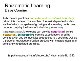 Rhizomatic Learning  Dave Cormier http://innovateonline.info/index.php?view=article&id=550 A rhizomatic plant has  no center and no defined boundary ; rather, it is made up of a number of semi-independent nodes, each of which is capable of growing and spreading on its own, bounded only by the limits of its habitat  (Cormier  2008 ). …. In the rhizomatic view,  knowledge can only be  negotiated ,  and the  contextual,   collaborative  learning experience shared by constructivist and connectivist pedagogies is a social as well as a personal knowledge-creation process with mutable goals and constantly negotiated premises.   