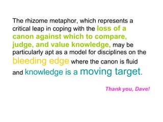 The rhizome metaphor, which represents a critical leap in coping with the  loss of a canon against which to compare, judge, and value knowledge,  may be particularly apt as a model for disciplines on the  bleeding edge  where the canon is fluid and  knowledge is a  moving target . Thank you, Dave! 