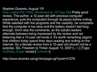Stephen Downes, August 13 th   One Laptop Per Child, Reviewed by 12-Year-Old   Pretty good review. The author, a 12-year old with previous computer experience, puts the computers through its paces before writing. While satisfied with the programs and the usability, he complains that the computer is too slow and the battery doesn't last long enough. Don't skip the comments, as the (adult) readers alternate between being impressed by the review and not believing that a 12-year old wrote it. It's worth remarking (again) that children today spend their days reading and writing on the internet. So a literate review from a 12-year old should not be a surprise. SG, Freedom to Tinker August 13, 2007 [ Link ] [Tags:  Usability ,  Experi   ence ] [ Comment ] http://www.downes.ca/cgi-bin/page.cgi?post=41279 