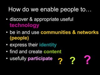 How do we enable people to… discover & appropriate useful  technology be in and use  communities & networks (people) express their   identity   find and create  content usefully  participate ?   ?   ? 