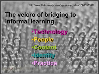 http://www.flickr.com/photos/mjaniceryuvallos/1600857189/ The velcro of bridging to informal learning… Technology People  Content Identity   Practice 
