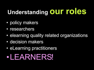 Understanding  our roles policy makers researchers elearning quality related organizations decision makers eLearning practitioners LEARNERS! 