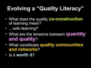 Evolving a “Quality Literacy” What does the quality  co-construction  of learning mean? … solo learning? What are the tensions between  quantity and quality ? What constitutes  quality communities and networks ? Is it  worth it ? 