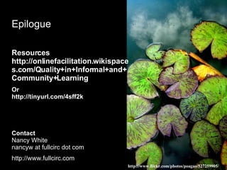 Epilogue Resources http://onlinefacilitation.wikispaces.com/Quality+in+Informal+and+Community+Learning Or  http://tinyurl.com/4sff2k  Contact Nancy White nancyw at fullcirc dot com http://www.fullcirc.com http://www.flickr.com/photos/poagao/527259905/ 