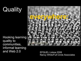 Quality    everywhere: Hooking learning  quality to  communities,  informal learning  and Web 2.0 EFQUEL Lisboa 2008 Nancy White/Full Circle Associates 