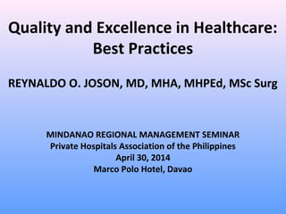 Quality and Excellence in Healthcare:
Best Practices
REYNALDO O. JOSON, MD, MHA, MHPEd, MSc Surg
MINDANAO REGIONAL MANAGEMENT SEMINAR
Private Hospitals Association of the Philippines
April 30, 2014
Marco Polo Hotel, Davao
 
