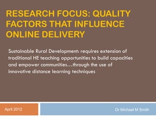 RESEARCH FOCUS: QUALITY
FACTORS THAT INFLUENCE
ONLINE DELIVERY
  Sustainable Rural Development: requires extension of
  traditional HE teaching opportunities to build capacities
  and empower communities…through the use of
  innovative distance learning techniques




April 2012                                         Dr Michael M Smith
 