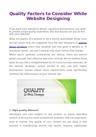 Quality Factors to Consider While
Website Designing
If you want your website to attract customers and business, you need
to provide a high-quality experience. But how exactly can you do this
with your website?
While the quality of a website is not a strictly quantifiable thing, there
are set factors that are suggested from the best designers of website
design Brisbane which help establish just how good a website is. To
find these factors, you don't need to look much further than Google.
Whilst each's aesthetic preferences are various, there are several
global concepts that effective web sites embody. We've distilled these
down for you into a straightforward list of crucial success elements. As
the internet develops, visitors pertain to your site with higher
assumptions. Cannot please those requirements could significantly
minimize the effectiveness of your internet site.
1. High quality Material
Individuals visit your website to see content, so giving rewarding
content is among the most fundamental problems that site proprietors
have to resolve. The quality of your content not just plays a vital
function in transforming visitors into results, however additionally
 