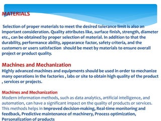 MATERIALS
Selection of proper materials to meet the desired tolerance limit is also an
important consideration. Quality attributes like, surface finish, strength, diameter
etc., can be obtained by proper selection of material. In addition to that the
durability, performance ability, appearance factor, safety criteria, and the
customers or users satisfaction should be meet by materials to ensure overall
project or product quality.
Machines and Mechanization
Highly advanced machines and equipments should be used in order to mechanize
many operations in the factories , labs or site to obtain high quality of the product
, services or projects.
Machines and Mechanization
Modern information methods, such as data analytics, artificial intelligence, and
automation, can have a significant impact on the quality of products or services.
This methods helps in Improved decision-making, Real-time monitoring and
feedback, Predictive maintenance of machinery, Process optimization,
Personalization of products
 