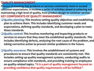 QUALITY MANAGEMENT
Process of ensuring that products or services consistently meet or exceed
customer expectations. It involves a series of activities aimed at achieving and
maintaining a high level of quality, from product design to customer service.
KEY COMPONENTS OF QUALITY MANAGEMENT
Quality planning: This involves setting quality objectives and establishing a
plan to achieve them. This includes identifying customer needs and
expectations, defining quality standards, and developing a plan to meet
those standards.
Quality control: This involves monitoring and inspecting products or
services to ensure that they meet the established quality standards. This
includes identifying defects, analyzing the root cause of the problem, and
taking corrective action to prevent similar problems in the future.
Quality assurance: This involves the establishment of systems and
procedures to ensure that quality standards are consistently met. This
includes setting up quality management systems, conducting audits to
ensure compliance with standards, and providing training to employees
on quality-related topics. “It is a part of quality management focused on
providing confidence that quality requirements will be fulfilled.”
 