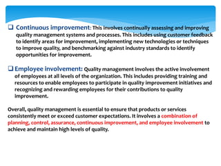  Continuous improvement: This involves continually assessing and improving
quality management systems and processes. This includes using customer feedback
to identify areas for improvement, implementing new technologies or techniques
to improve quality, and benchmarking against industry standards to identify
opportunities for improvement.
Employee involvement: Quality management involves the active involvement
of employees at all levels of the organization. This includes providing training and
resources to enable employees to participate in quality improvement initiatives and
recognizing and rewarding employees for their contributions to quality
improvement.
Overall, quality management is essential to ensure that products or services
consistently meet or exceed customer expectations. It involves a combination of
planning, control, assurance, continuous improvement, and employee involvement to
achieve and maintain high levels of quality.
 