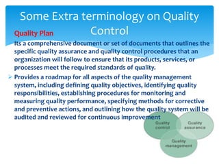  Quality Plan
 Its a comprehensive document or set of documents that outlines the
specific quality assurance and quality control procedures that an
organization will follow to ensure that its products, services, or
processes meet the required standards of quality.
 Provides a roadmap for all aspects of the quality management
system, including defining quality objectives, identifying quality
responsibilities, establishing procedures for monitoring and
measuring quality performance, specifying methods for corrective
and preventive actions, and outlining how the quality system will be
audited and reviewed for continuous improvement
Some Extra terminology on Quality
Control
 