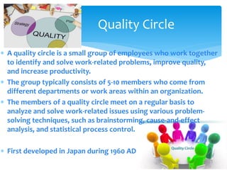 Quality Circle
 A quality circle is a small group of employees who work together
to identify and solve work-related problems, improve quality,
and increase productivity.
 The group typically consists of 5-10 members who come from
different departments or work areas within an organization.
 The members of a quality circle meet on a regular basis to
analyze and solve work-related issues using various problem-
solving techniques, such as brainstorming, cause-and-effect
analysis, and statistical process control.
 First developed in Japan during 1960 AD
 