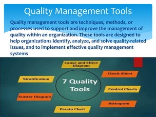  Quality management tools are techniques, methods, or
processes used to support and improve the management of
quality within an organization. These tools are designed to
help organizations identify, analyze, and solve quality-related
issues, and to implement effective quality management
systems
Quality Management Tools
 