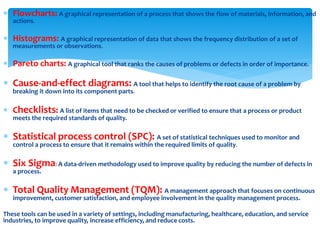  Flowcharts: A graphical representation of a process that shows the flow of materials, information, and
actions.
 Histograms: A graphical representation of data that shows the frequency distribution of a set of
measurements or observations.
 Pareto charts: A graphical tool that ranks the causes of problems or defects in order of importance.
 Cause-and-effect diagrams: A tool that helps to identify the root cause of a problem by
breaking it down into its component parts.
 Checklists: A list of items that need to be checked or verified to ensure that a process or product
meets the required standards of quality.
 Statistical process control (SPC): A set of statistical techniques used to monitor and
control a process to ensure that it remains within the required limits of quality.
 Six Sigma: A data-driven methodology used to improve quality by reducing the number of defects in
a process.
 Total Quality Management (TQM): A management approach that focuses on continuous
improvement, customer satisfaction, and employee involvement in the quality management process.
These tools can be used in a variety of settings, including manufacturing, healthcare, education, and service
industries, to improve quality, increase efficiency, and reduce costs.
 