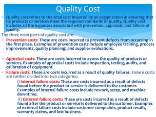  Quality cost refers to the total cost incurred by an organization in ensuring that
its products or services meet the required standards of quality. Quality cost
includes all the expenses associated with prevention, appraisal, and failure of
quality.
The three main parts of quality cost are:
 Prevention costs: These are costs incurred to prevent defects from occurring in
the first place. Examples of prevention costs include employee training, process
improvements, quality planning, and supplier evaluations.
 Appraisal costs: These are costs incurred to assess the quality of products or
services. Examples of appraisal costs include inspection, testing, audits, and
calibration of equipment.
 Failure costs: These are costs incurred as a result of quality failures. Failure costs
are further divided into two categories:
i) Internal failure costs: These are costs incurred as a result of defects
found before the product or service is delivered to the customer.
Examples of internal failure costs include rework, scrap, and machine
downtime.
iI) External failure costs: These are costs incurred as a result of defects
found after the product or service is delivered to the customer. Examples
of external failure costs include customer complaints, product recalls,
warranty claims, and lost business.
Quality Cost
 