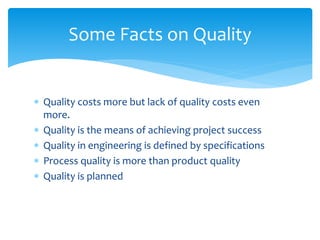  Quality costs more but lack of quality costs even
more.
 Quality is the means of achieving project success
 Quality in engineering is defined by specifications
 Process quality is more than product quality
 Quality is planned
Some Facts on Quality
 