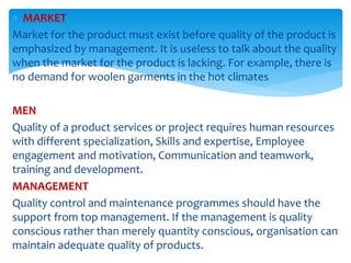  MARKET
Market for the product must exist before quality of the product is
emphasized by management. It is useless to talk about the quality
when the market for the product is lacking. For example, there is
no demand for woolen garments in the hot climates
MEN
Quality of a product services or project requires human resources
with different specialization, Skills and expertise, Employee
engagement and motivation, Communication and teamwork,
training and development.
MANAGEMENT
Quality control and maintenance programmes should have the
support from top management. If the management is quality
conscious rather than merely quantity conscious, organisation can
maintain adequate quality of products.
 
