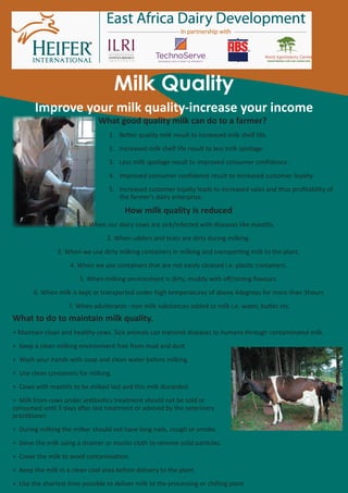 Milk Quality
        Improve your milk quality-increase your income
                              What good quality milk can do to a farmer?
                                  1. Be�er quality milk result to increased milk shelf life.
                                  2. Increased milk shelf life result to less milk spoilage.
                                  3. Less milk spoilage result to improved consumer conﬁdence.
                                  4. Improved consumer conﬁdence result to increased customer loyalty.
                                  5. Increased customer loyalty leads to increased sales and thus proﬁtability of
                                     the farmer’s dairy enterprise.
                                        How milk quality is reduced
                         1. When our dairy cows are sick/infected with diseases like mas��s.
                                  2. When udders and teats are dirty during milking.
                3. When we use dirty milking containers in milking and transpor�ng milk to the plant.
                    4. When we use containers that are not easily cleaned i.e. plas�c containers.
                        5. When milking environment is dirty, muddy with oﬀ/strong ﬂavours.
       6. When milk is kept or transported under high temperatures of above 4degrees for more than 3hours
                    7. When adulterants –non milk substances added to milk i.e. water, bu�er etc
What to do to maintain milk quality.
+ Maintain clean and healthy cows. Sick animals can transmit diseases to humans through contaminated milk.
+ Keep a clean milking environment free from mud and dust.
+ Wash your hands with soap and clean water before milking.
+ Use clean containers for milking.
+ Cows with mas��s to be milked last and this milk discarded.
+ Milk from cows under an�bio�cs treatment should not be sold or
consumed un�l 3 days a�er last treatment or advised by the veterinary
prac��oner.
+ During milking the milker should not have long nails, cough or smoke.
+ Sieve the milk using a strainer or muslin cloth to remove solid par�cles.
+ Cover the milk to avoid contamina�on.
+ Keep the milk in a clean cool area before delivery to the plant.
+ Use the shortest �me possible to deliver milk to the processing or chilling plant.
 