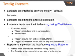 ● Listeners are interfaces allows to modify TestNG's
behavior.
● Listeners are binned to a testNg execution.
● Listeners implement the interface org.testng.ITestListener
○ IExecutionListener
■ Triggers at start and end of any execution.
■ ISuiteListener.
○
■ Triggers at suite start and end.ITestListener
■ Triggers at Test start, Finish, Failure, Skip and partial failure.
● Reporters implement the interface org.testng.IReporter
○ Notified when all the suites have been run by TestNG.
○ The IReporter instance receives a summary of entire test run
 