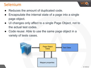 ● Reduces the amount of duplicated code.
● Encapsulate the internal state of a page into a single
page object.
● UI changes only affect to a single Page Object, not to
the actual test codes.
● Code reuse: Able to use the same page object in a
variety of tests cases.
Page Object
Class
Mapper.properties
Test Class
 