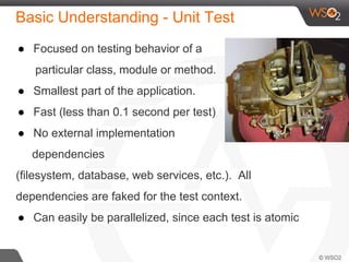 Basic Understanding - Unit Test
● Focused on testing behavior of a
particular class, module or method.
● Smallest part of the application.
● Fast (less than 0.1 second per test)
● No external implementation
dependencies
(filesystem, database, web services, etc.). All
dependencies are faked for the test context.
● Can easily be parallelized, since each test is atomic
 