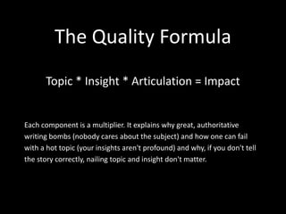 The Quality Formula
Topic * Insight * Articulation = Impact
Each component is a multiplier. It explains why great, authoritative
writing bombs (nobody cares about the subject) and how one can fail
with a hot topic (your insights aren't profound) and why, if you don't tell
the story correctly, nailing topic and insight don't matter.
 