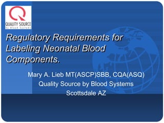 Company
LOGO


Regulatory Requirements for
Labeling Neonatal Blood
Components.
          Mary A. Lieb MT(ASCP)SBB, CQA(ASQ)
             Quality Source by Blood Systems
                       Scottsdale AZ
 