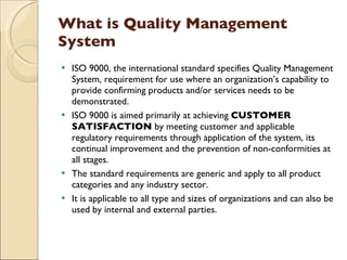 What is Quality Management
System
 ISO 9000, the international standard specifies Quality Management
  System, requirement for use where an organization’s capability to
  provide confirming products and/or services needs to be
  demonstrated.
 ISO 9000 is aimed primarily at achieving CUSTOMER
  SATISFACTION by meeting customer and applicable
  regulatory requirements through application of the system, its
  continual improvement and the prevention of non-conformities at
  all stages.
 The standard requirements are generic and apply to all product
  categories and any industry sector.
 It is applicable to all type and sizes of organizations and can also be
  used by internal and external parties.
 