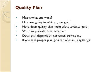 Quality Plan

•   Means what you want?
•   How you going to achieve your goal?
•   More detail quality plan more effect to customers
•   What we provide, how, when etc.
•   Detail plan depends on customer, service etc
•   If you have proper plan, you can offer missing things.
 
