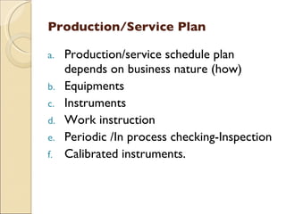 Production/Service Plan

a.   Production/service schedule plan
     depends on business nature (how)
b.   Equipments
c.   Instruments
d.   Work instruction
e.   Periodic /In process checking-Inspection
f.   Calibrated instruments.
 