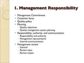 1. Management Responsibility
   Management Commitment
   Customer focus
   Quality policy
   Planning
    ◦ Quality objectives
    ◦ Quality management system planning
   Responsibility, authority, and communication
    ◦ Responsibility and authority
    ◦ Management representative
    ◦ Internal communications
   Management review
    ◦ General
    ◦ Review input
    ◦ Review output
 