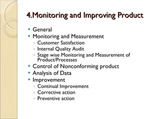 4.Monitoring and Improving Product
   General
   Monitoring and Measurement
    ◦ Customer Satisfaction
    ◦ Internal Quality Audit
    ◦ Stage wise Monitoring and Measurement of
      Product/Processes
   Control of Nonconforming product
   Analysis of Data
   Improvement
    ◦ Continual Improvement
    ◦ Corrective action
    ◦ Preventive action
 