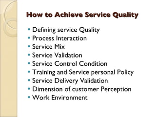 How to Achieve Service Quality

 Defining service Quality
 Process Interaction
 Service Mix
 Service Validation
 Service Control Condition
 Training and Service personal Policy
 Service Delivery Validation
 Dimension of customer Perception
 Work Environment
 