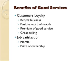 Benefits of Good Services
   Customers Loyalty
    ◦   Repeat business
    ◦   Positive word of mouth
    ◦   Premium of good service
    ◦   Cross selling
   Job Satisfaction
    ◦ Morale
    ◦ Pride of ownership
 