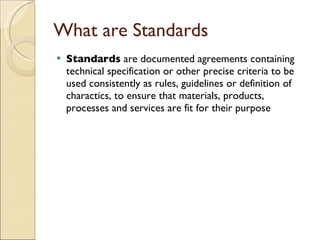 What are Standards
   Standards are documented agreements containing
    technical specification or other precise criteria to be
    used consistently as rules, guidelines or definition of
    charactics, to ensure that materials, products,
    processes and services are fit for their purpose
 