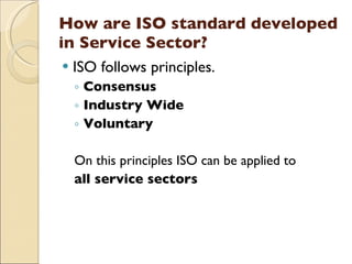 How are ISO standard developed
in Service Sector?
   ISO follows principles.
    ◦ Consensus
    ◦ Industry Wide
    ◦ Voluntary

    On this principles ISO can be applied to
    all service sectors
 