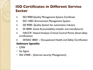 ISO Certificates in Different Service
Sector
•        ISO 9000-Quality Management System Certificate
•        ISO 14001-Environment Management System
•        QS 9000- Quality System for automotive industry
•        SA 8000- Social Accountability (retailer and manufacture)
•        HACCP- Hazard Analysis Critical Control Points (food safety
    certification)
•        OHSAS 18001 – Occupational Health and Safety Certification
Software Specific:
 CMM
 Six Sigma
 ISO 27000 – (Internet security Management)
 