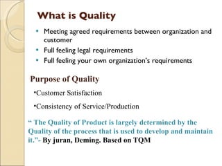 What is Quality
     Meeting agreed requirements between organization and
      customer
     Full feeling legal requirements
     Full feeling your own organization’s requirements

Purpose of Quality
 •Customer Satisfaction
 •Consistency of Service/Production 

“ The Quality of Product is largely determined by the
Quality of the process that is used to develop and maintain
it.”- By juran, Deming. Based on TQM
 