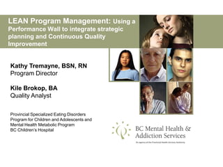 LEAN Program Management: Using a
Performance Wall to integrate strategic
planning and Continuous Quality
Improvement


Kathy Tremayne, BSN, RN
Program Director

Kile Brokop, BA
Quality Analyst

Provincial Specialized Eating Disorders
Program for Children and Adolescents and
Mental Health Metabolic Program
BC Children’s Hospital
 
