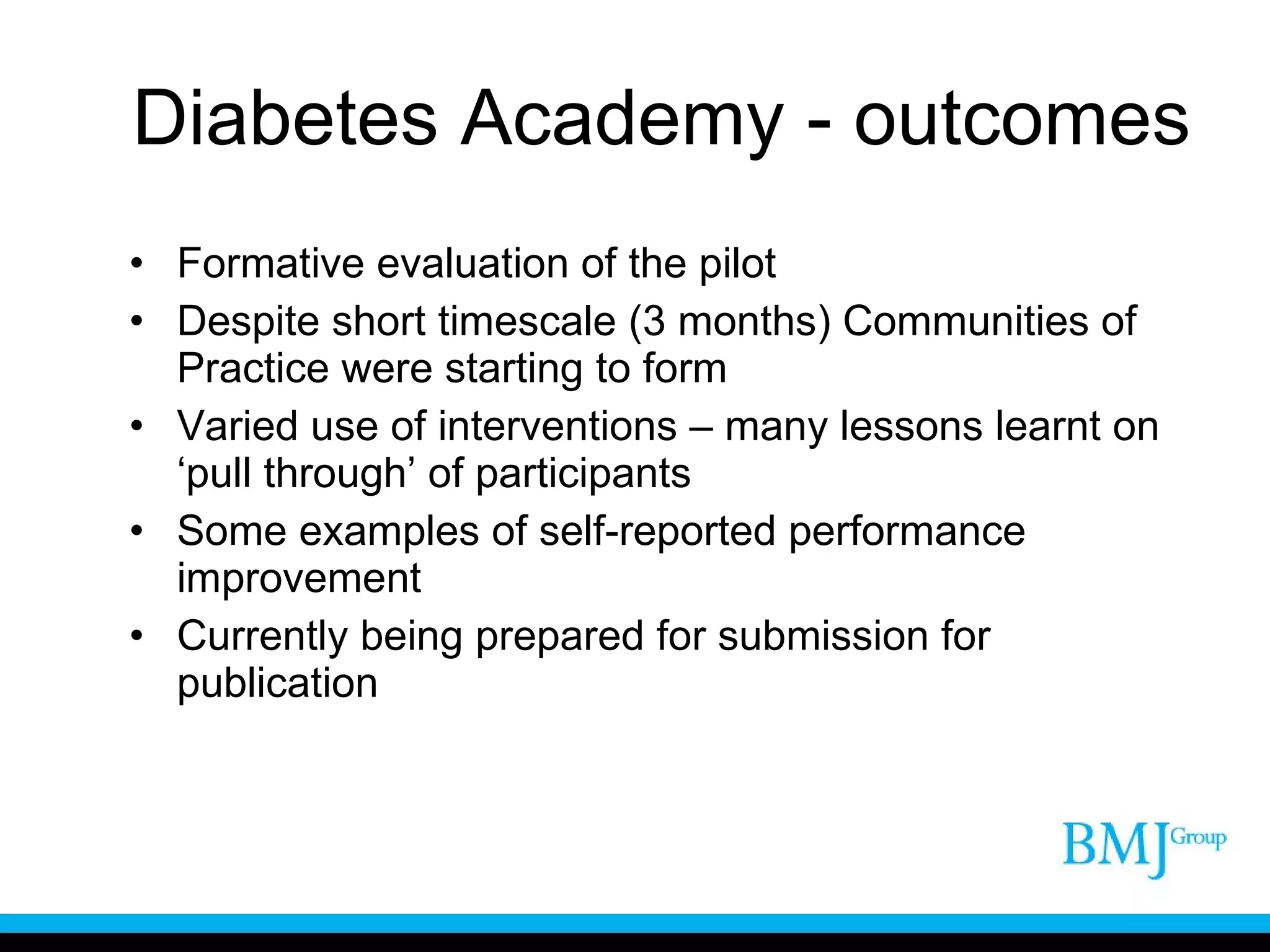 Diabetes Academy - outcomes Formative evaluation of the pilot Despite short timescale (3 months) Communities of Practice were starting to form Varied use of interventions – many lessons learnt on ‘pull through’ of participants Some examples of self-reported performance improvement Currently being prepared for submission for publication 