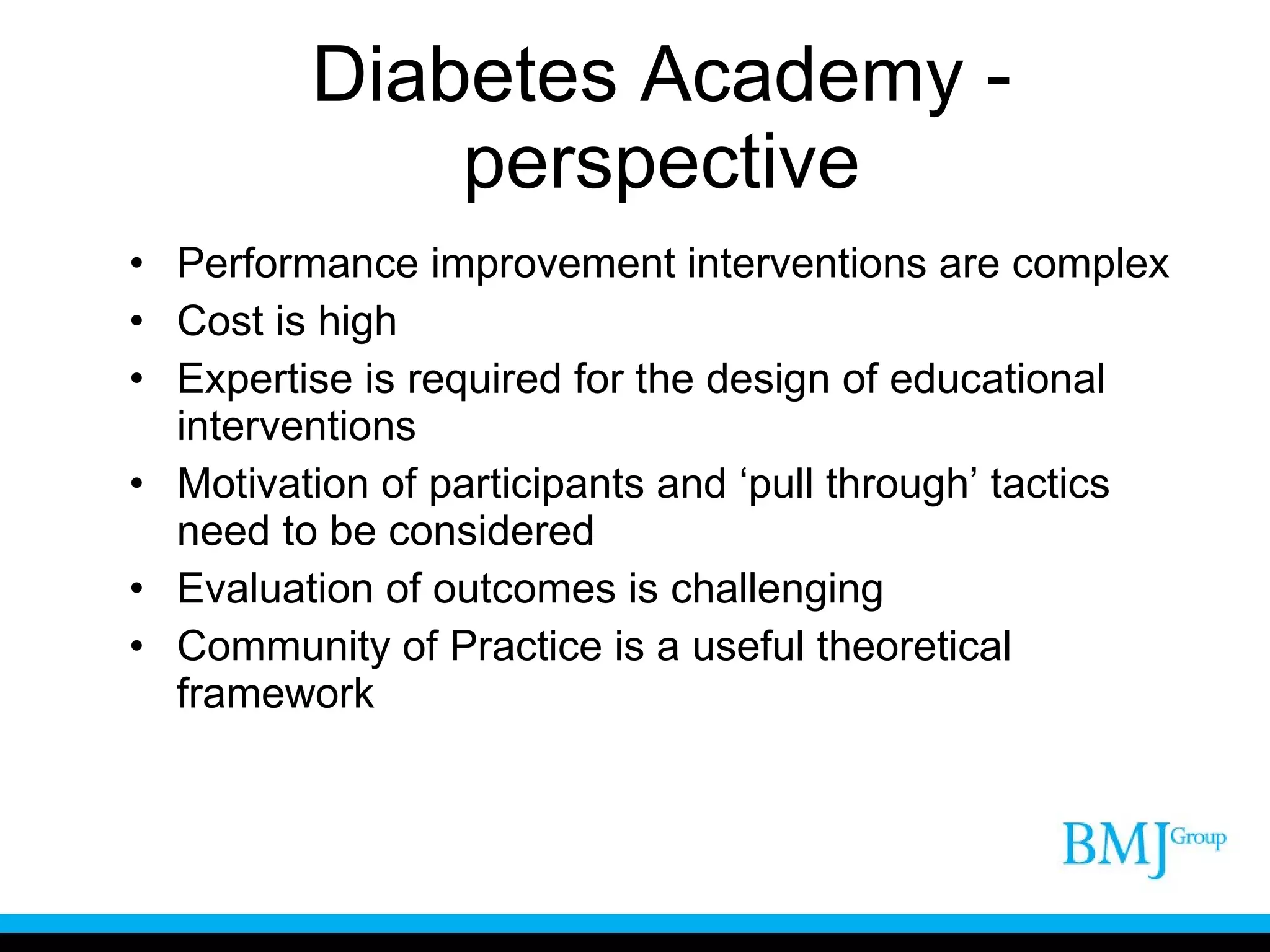Diabetes Academy - perspective Performance improvement interventions are complex Cost is high Expertise is required for the design of educational interventions Motivation of participants and ‘pull through’ tactics need to be considered Evaluation of outcomes is challenging Community of Practice is a useful theoretical framework 