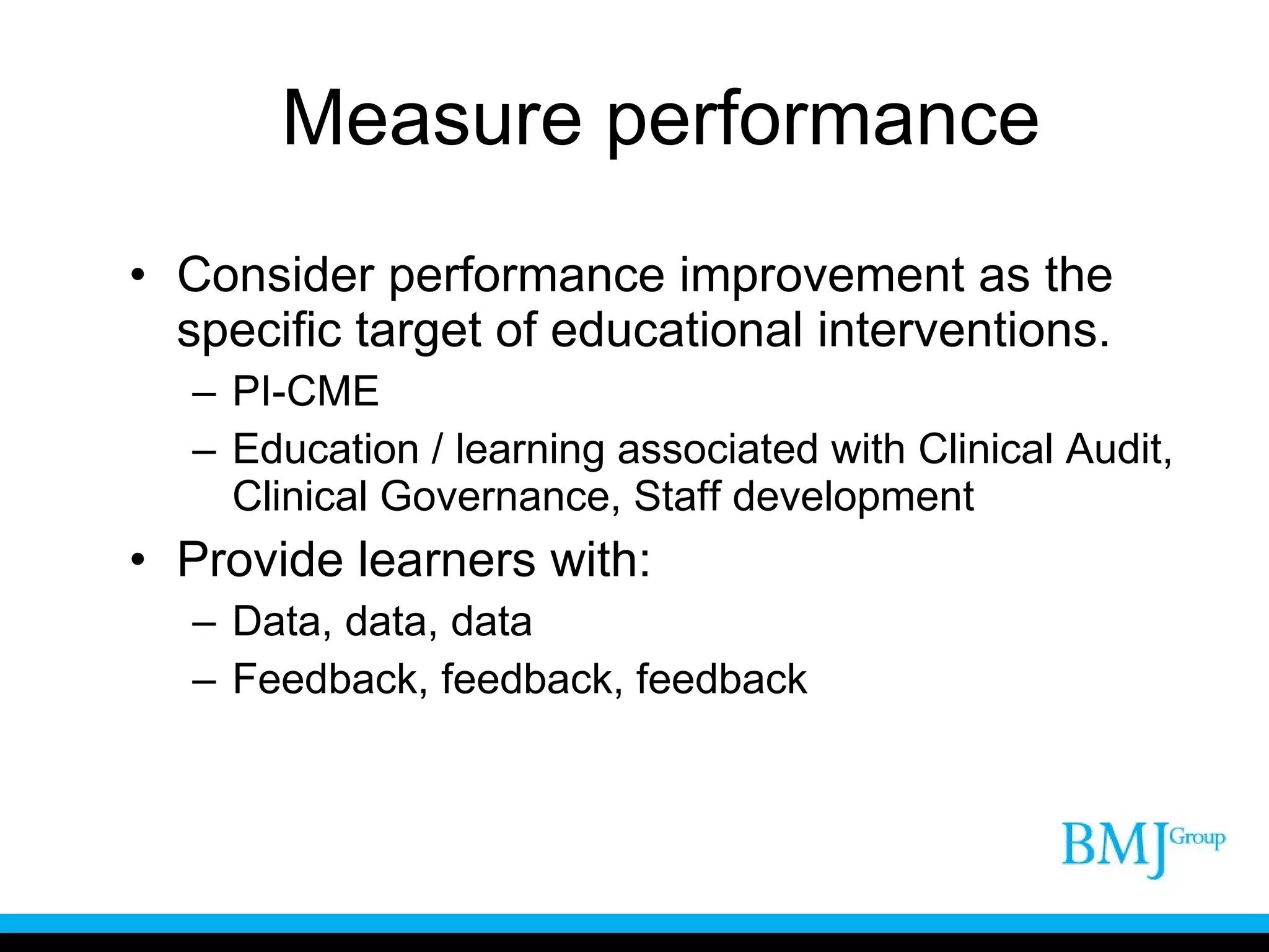 Measure performance Consider performance improvement as the specific target of educational interventions. PI-CME Education / learning associated with Clinical Audit, Clinical Governance, Staff development Provide learners with: Data, data, data Feedback, feedback, feedback 