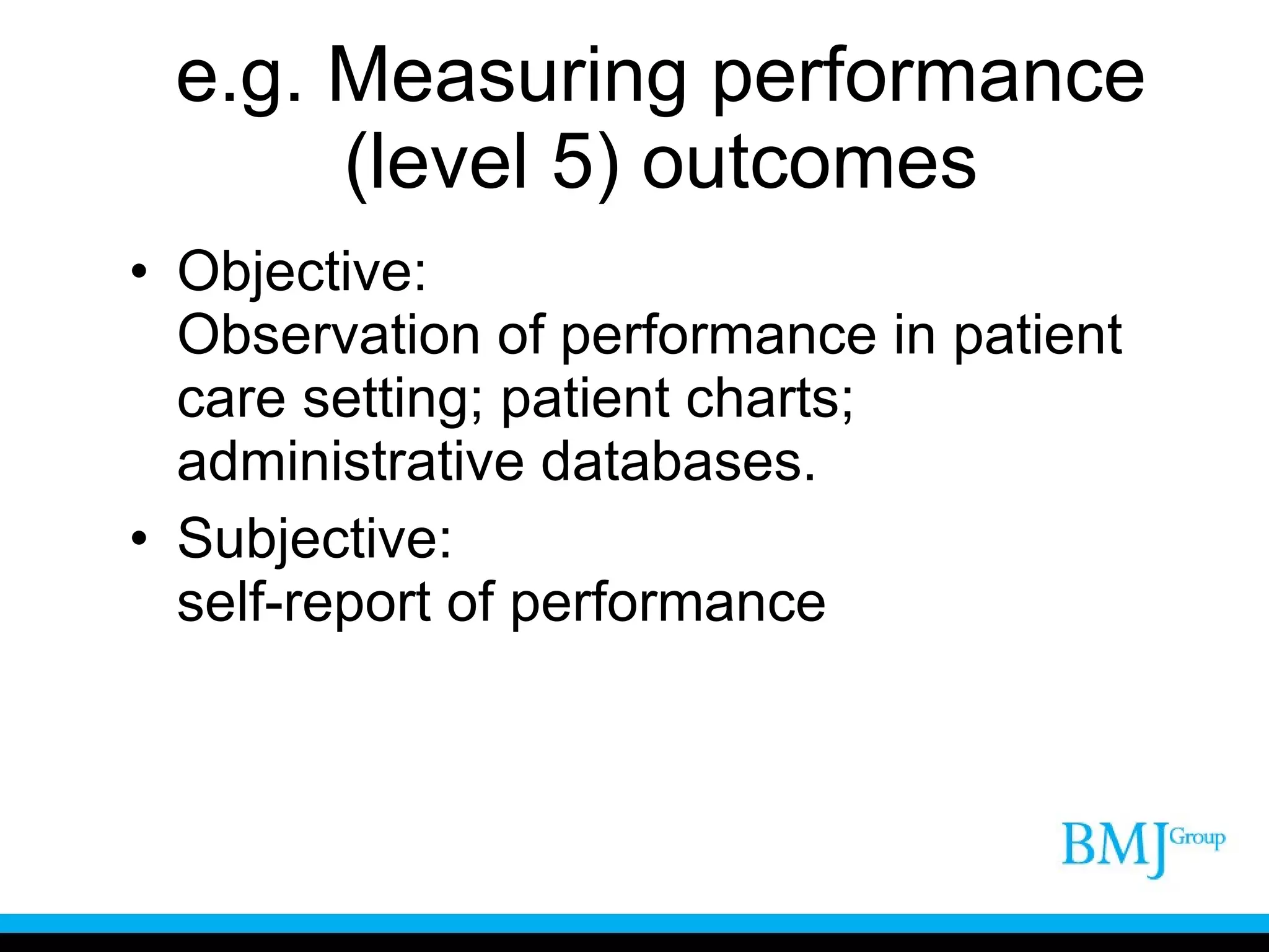 e.g. Measuring performance (level 5) outcomes Objective: Observation of performance in patient care setting; patient charts; administrative databases. Subjective: self-report of performance 