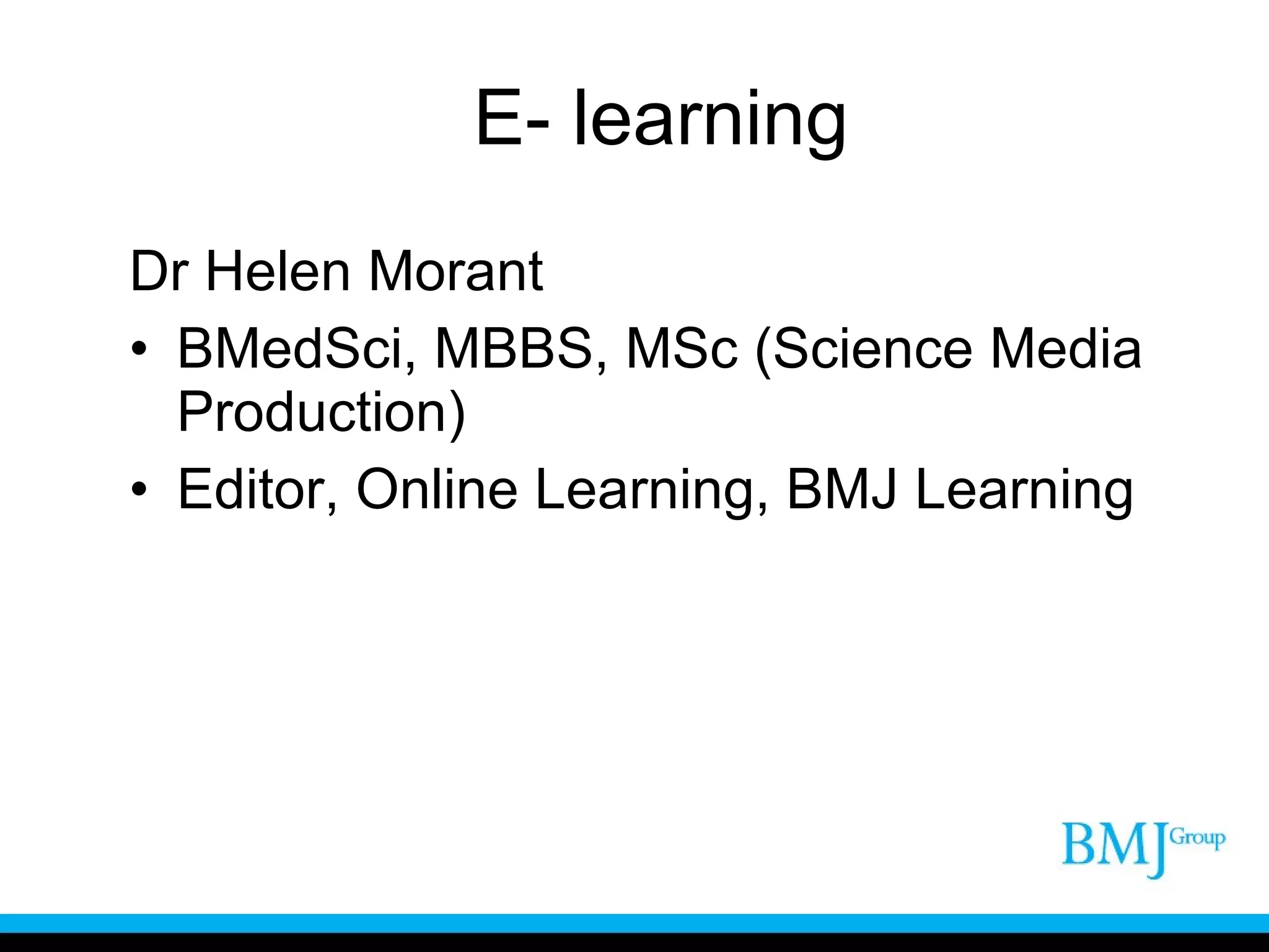 E- learning Dr Helen Morant  BMedSci, MBBS, MSc (Science Media Production) Editor, Online Learning, BMJ Learning 