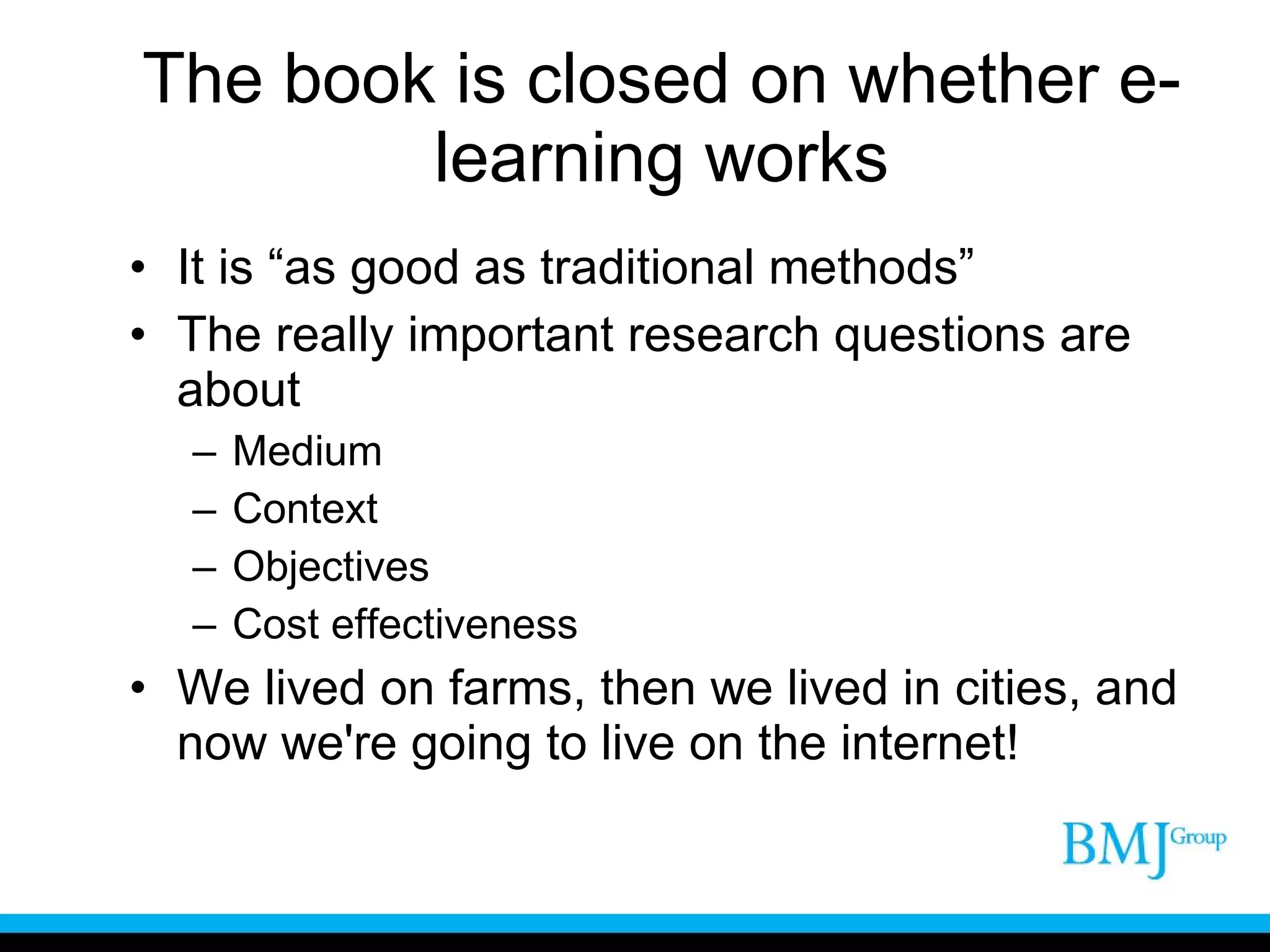 The book is closed on whether e-learning works It is “as good as traditional methods” The really important research questions are about Medium Context Objectives Cost effectiveness We lived on farms, then we lived in cities, and now we're going to live on the internet! 