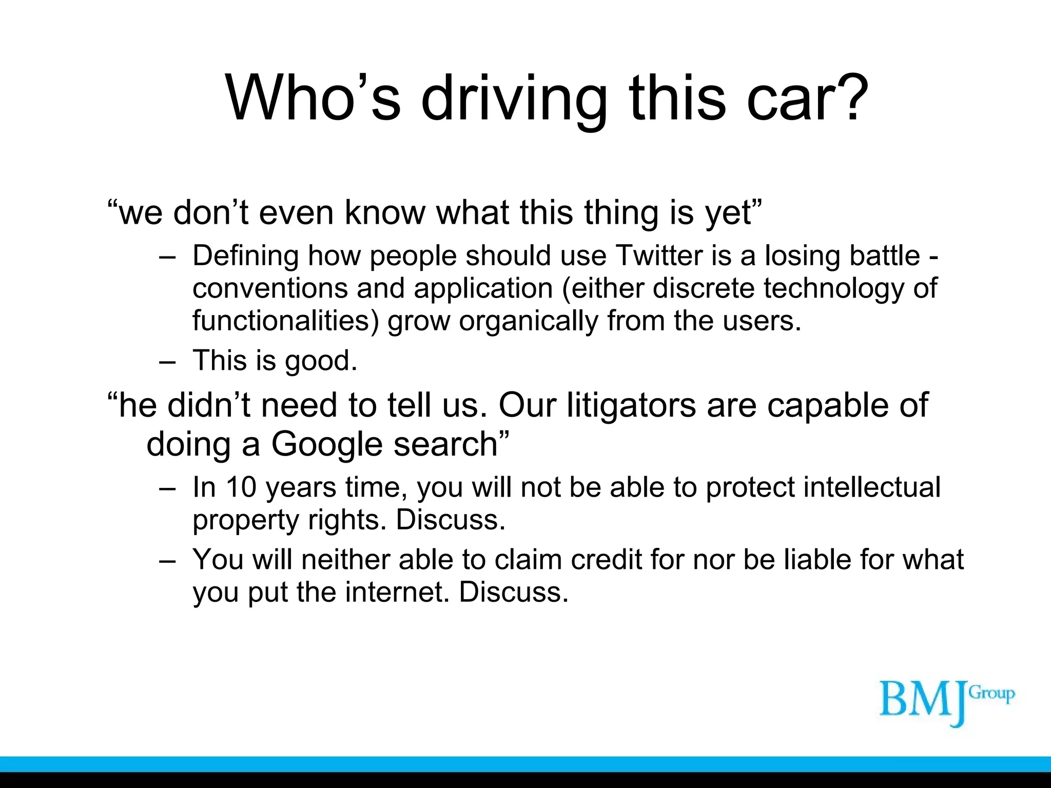 Who’s driving this car? “ we don’t even know what this thing is yet” Defining how people should use Twitter is a losing battle - conventions and application (either discrete technology of functionalities) grow organically from the users. This is good.  “ he didn’t need to tell us. Our litigators are capable of doing a Google search” In 10 years time, you will not be able to protect intellectual property rights. Discuss. You will neither able to claim credit for nor be liable for what you put the internet. Discuss. 