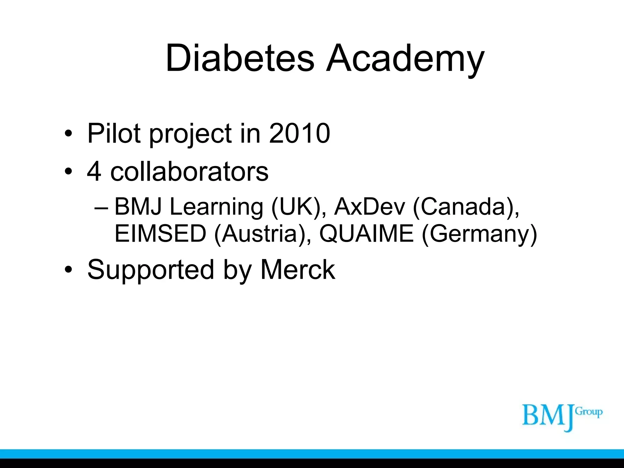 Diabetes Academy Pilot project in 2010 4 collaborators BMJ Learning (UK), AxDev (Canada), EIMSED (Austria), QUAIME (Germany) Supported by Merck 